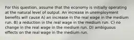 For this question, assume that the economy is initially operating at the natural level of output. An increase in unemployment benefits will cause A) an increase in the real wage in the medium run. B) a reduction in the real wage in the medium run. C) no change in the real wage in the medium run. D) ambiguous effects on the real wage in the medium run.