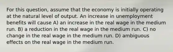 For this question, assume that the economy is initially operating at the natural level of output. An increase in unemployment benefits will cause A) an increase in the real wage in the medium run. B) a reduction in the real wage in the medium run. C) no change in the real wage in the medium run. D) ambiguous effects on the real wage in the medium run.