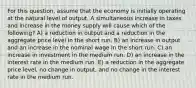 For this question, assume that the economy is initially operating at the natural level of output. A simultaneous increase in taxes and increase in the money supply will cause which of the following? A) a reduction in output and a reduction in the aggregate price level in the short run. B) an increase in output and an increase in the nominal wage in the short run. C) an increase in investment in the medium run. D) an increase in the interest rate in the medium run. E) a reduction in the aggregate price level, no change in output, and no change in the interest rate in the medium run.