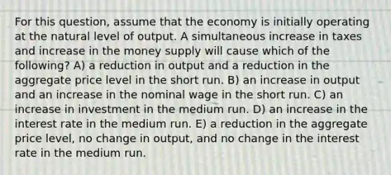 For this question, assume that the economy is initially operating at the natural level of output. A simultaneous increase in taxes and increase in the money supply will cause which of the following? A) a reduction in output and a reduction in the aggregate price level in the short run. B) an increase in output and an increase in the nominal wage in the short run. C) an increase in investment in the medium run. D) an increase in the interest rate in the medium run. E) a reduction in the aggregate price level, no change in output, and no change in the interest rate in the medium run.