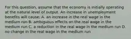 For this​ question, assume that the economy is initially operating at the natural level of output. An increase in unemployment benefits will​ cause: A. an increase in the real wage in the medium run B. ambiguous effects on the real wage in the medium run C. a reduction in the real wage in the medium run D. no change in the real wage in the medium run