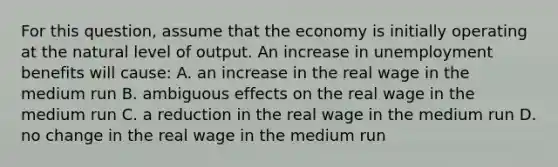 For this​ question, assume that the economy is initially operating at the natural level of output. An increase in unemployment benefits will​ cause: A. an increase in the real wage in the medium run B. ambiguous effects on the real wage in the medium run C. a reduction in the real wage in the medium run D. no change in the real wage in the medium run