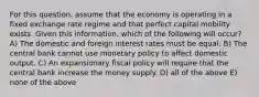 For this question, assume that the economy is operating in a fixed exchange rate regime and that perfect capital mobility exists. Given this information, which of the following will occur? A) The domestic and foreign interest rates must be equal. B) The central bank cannot use monetary policy to affect domestic output. C) An expansionary fiscal policy will require that the central bank increase the money supply. D) all of the above E) none of the above