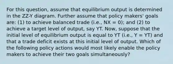 For this question, assume that equilibrium output is determined in the ZZ-Y diagram. Further assume that policy makers' goals are: (1) to achieve balanced trade (i.e., NX = 0); and (2) to achieve a target level of output, say YT. Now, suppose that the initial level of equilibrium output is equal to YT (i.e., Y = YT) and that a trade deficit exists at this initial level of output. Which of the following policy actions would most likely enable the policy makers to achieve their two goals simultaneously?