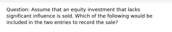 Question: Assume that an equity investment that lacks significant influence is sold. Which of the following would be included in the two entries to record the sale?