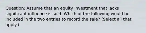 Question: Assume that an equity investment that lacks significant influence is sold. Which of the following would be included in the two entries to record the sale? (Select all that apply.)