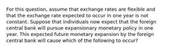 For this question, assume that exchange rates are flexible and that the exchange rate expected to occur in one year is not constant. Suppose that individuals now expect that the foreign central bank will pursue expansionary monetary policy in one year. This expected future monetary expansion by the foreign central bank will cause which of the following to occur?