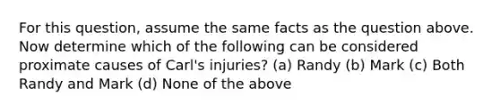 For this question, assume the same facts as the question above. Now determine which of the following can be considered proximate causes of Carl's injuries? (a) Randy (b) Mark (c) Both Randy and Mark (d) None of the above