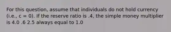 For this question, assume that individuals do not hold currency (i.e., c = 0). If the reserve ratio is .4, the simple money multiplier is 4.0 .6 2.5 always equal to 1.0