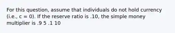 For this question, assume that individuals do not hold currency (i.e., c = 0). If the reserve ratio is .10, the simple money multiplier is .9 5 .1 10