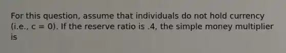 For this question, assume that individuals do not hold currency (i.e., c = 0). If the reserve ratio is .4, the simple money multiplier is