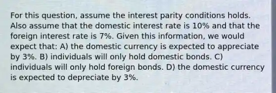 For this question, assume the interest parity conditions holds. Also assume that the domestic interest rate is 10% and that the foreign interest rate is 7%. Given this information, we would expect that: A) the domestic currency is expected to appreciate by 3%. B) individuals will only hold domestic bonds. C) individuals will only hold foreign bonds. D) the domestic currency is expected to depreciate by 3%.