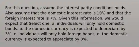 For this question, assume the interest parity conditions holds. Also assume that the domestic interest rate is 10% and that the foreign interest rate is 7%. Given this information, we would expect that Select one: a. individuals will only hold domestic bonds. b. the domestic currency is expected to depreciate by 3%. c. individuals will only hold foreign bonds. d. the domestic currency is expected to appreciate by 3%.