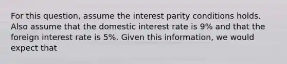 For this question, assume the interest parity conditions holds. Also assume that the domestic interest rate is 9% and that the foreign interest rate is 5%. Given this information, we would expect that