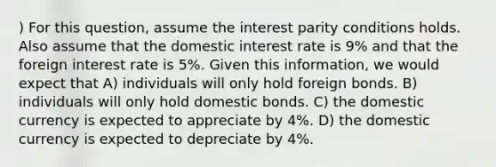 ) For this question, assume the interest parity conditions holds. Also assume that the domestic interest rate is 9% and that the foreign interest rate is 5%. Given this information, we would expect that A) individuals will only hold foreign bonds. B) individuals will only hold domestic bonds. C) the domestic currency is expected to appreciate by 4%. D) the domestic currency is expected to depreciate by 4%.