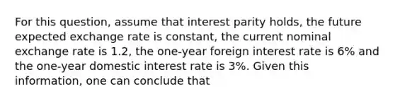 For this question, assume that interest parity holds, the future expected exchange rate is constant, the current nominal exchange rate is 1.2, the one-year foreign interest rate is 6% and the one-year domestic interest rate is 3%. Given this information, one can conclude that