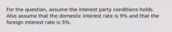 For the question, assume the interest party conditions holds. Also assume that the domestic interest rate is 9% and that the foreign interest rate is 5%.