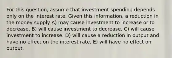 For this question, assume that investment spending depends only on the interest rate. Given this information, a reduction in the money supply A) may cause investment to increase or to decrease. B) will cause investment to decrease. C) will cause investment to increase. D) will cause a reduction in output and have no effect on the interest rate. E) will have no effect on output.