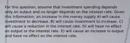 For this question, assume that investment spending depends only on output and no longer depends on the interest rate. Given this information, an increase in the money supply A) will cause investment to decrease. B) will cause investment to increase. C) will cause a reduction in the interest rate. D) will have no effect on output or the interest rate. E) will cause an increase in output and have no effect on the interest rate.