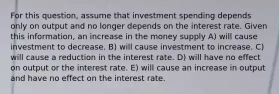 For this question, assume that investment spending depends only on output and no longer depends on the interest rate. Given this information, an increase in the money supply A) will cause investment to decrease. B) will cause investment to increase. C) will cause a reduction in the interest rate. D) will have no effect on output or the interest rate. E) will cause an increase in output and have no effect on the interest rate.