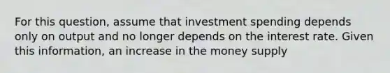 For this question, assume that investment spending depends only on output and no longer depends on the interest rate. Given this information, an increase in the money supply