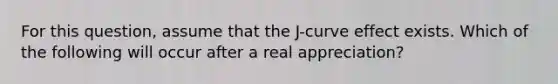 For this question, assume that the J-curve effect exists. Which of the following will occur after a real appreciation?