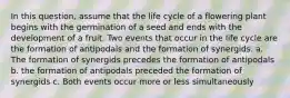 In this question, assume that the life cycle of a flowering plant begins with the germination of a seed and ends with the development of a fruit. Two events that occur in the life cycle are the formation of antipodals and the formation of synergids. a. The formation of synergids precedes the formation of antipodals b. the formation of antipodals preceded the formation of synergids c. Both events occur more or less simultaneously