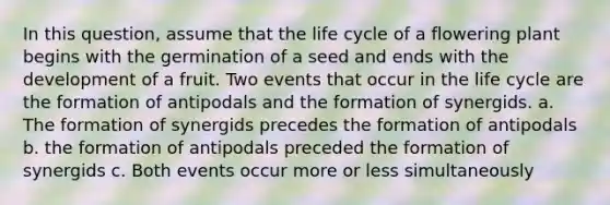 In this question, assume that the life cycle of a flowering plant begins with the germination of a seed and ends with the development of a fruit. Two events that occur in the life cycle are the formation of antipodals and the formation of synergids. a. The formation of synergids precedes the formation of antipodals b. the formation of antipodals preceded the formation of synergids c. Both events occur more or less simultaneously