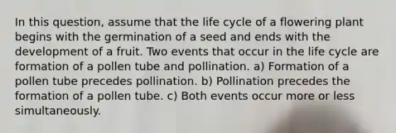 In this question, assume that the life cycle of a flowering plant begins with the germination of a seed and ends with the development of a fruit. Two events that occur in the life cycle are formation of a pollen tube and pollination. a) Formation of a pollen tube precedes pollination. b) Pollination precedes the formation of a pollen tube. c) Both events occur more or less simultaneously.