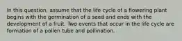 In this question, assume that the life cycle of a flowering plant begins with the germination of a seed and ends with the development of a fruit. Two events that occur in the life cycle are formation of a pollen tube and pollination.