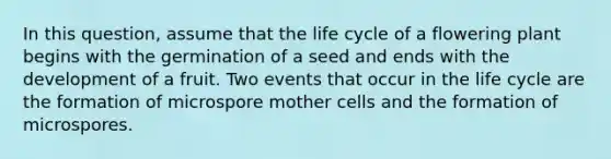 In this question, assume that the life cycle of a flowering plant begins with the germination of a seed and ends with the development of a fruit. Two events that occur in the life cycle are the formation of microspore mother cells and the formation of microspores.