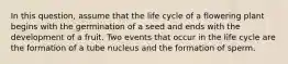 In this question, assume that the life cycle of a flowering plant begins with the germination of a seed and ends with the development of a fruit. Two events that occur in the life cycle are the formation of a tube nucleus and the formation of sperm.