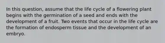 In this question, assume that the life cycle of a flowering plant begins with the germination of a seed and ends with the development of a fruit. Two events that occur in the life cycle are the formation of endosperm tissue and the development of an embryo.