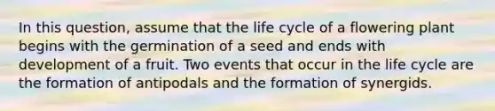 In this question, assume that the life cycle of a flowering plant begins with the germination of a seed and ends with development of a fruit. Two events that occur in the life cycle are the formation of antipodals and the formation of synergids.