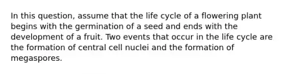 In this question, assume that the life cycle of a flowering plant begins with the germination of a seed and ends with the development of a fruit. Two events that occur in the life cycle are the formation of central cell nuclei and the formation of megaspores.