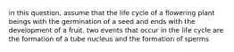 in this question, assume that the life cycle of a flowering plant beings with the germination of a seed and ends with the development of a fruit. two events that occur in the life cycle are the formation of a tube nucleus and the formation of sperms