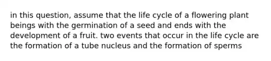 in this question, assume that the life cycle of a flowering plant beings with the germination of a seed and ends with the development of a fruit. two events that occur in the life cycle are the formation of a tube nucleus and the formation of sperms