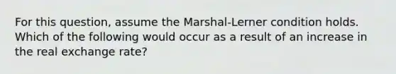 For this question, assume the Marshal-Lerner condition holds. Which of the following would occur as a result of an increase in the real exchange rate?