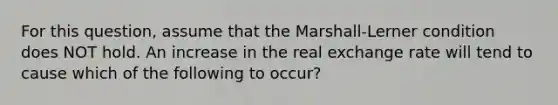 For this question, assume that the Marshall-Lerner condition does NOT hold. An increase in the real exchange rate will tend to cause which of the following to occur?