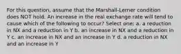 For this question, assume that the Marshall-Lerner condition does NOT hold. An increase in the real exchange rate will tend to cause which of the following to occur? Select one: a. a reduction in NX and a reduction in Y b. an increase in NX and a reduction in Y c. an increase in NX and an increase in Y d. a reduction in NX and an increase in Y