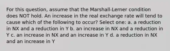 For this question, assume that the Marshall-Lerner condition does NOT hold. An increase in the real exchange rate will tend to cause which of the following to occur? Select one: a. a reduction in NX and a reduction in Y b. an increase in NX and a reduction in Y c. an increase in NX and an increase in Y d. a reduction in NX and an increase in Y