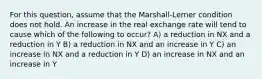 For this question, assume that the Marshall-Lerner condition does not hold. An increase in the real exchange rate will tend to cause which of the following to occur? A) a reduction in NX and a reduction in Y B) a reduction in NX and an increase in Y C) an increase in NX and a reduction in Y D) an increase in NX and an increase in Y