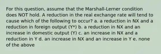 For this question, assume that the Marshall-Lerner condition does NOT hold. A reduction in the real exchange rate will tend to cause which of the following to occur? a. a reduction in NX and a reduction in foreign output (Y*) b. a reduction in NX and an increase in domestic output (Y) c. an increase in NX and a reduction in Y d. an increase in NX and an increase in Y e. none of the above