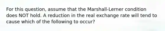 For this question, assume that the Marshall-Lerner condition does NOT hold. A reduction in the real exchange rate will tend to cause which of the following to occur?