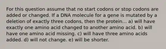 For this question assume that no start codons or stop codons are added or changed. If a DNA molecule for a gene is mutated by a deletion of exactly three codons, then the protein... a) will have exactly one amino acid changed to another amino acid. b) will have one amino acid missing. c) will have three amino acids added. d) will not change. e) will be shorter.