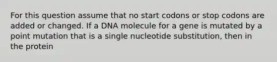 For this question assume that no start codons or stop codons are added or changed. If a DNA molecule for a gene is mutated by a point mutation that is a single nucleotide substitution, then in the protein