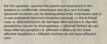 For this question, assume the parent not mentioned in the answers in unaffected. Inheritance due to a rare X-linked dominant mutation can be distinguished from inheritance due to a rare autosomal dominant mutation because, in the X-linked case: a. affected fathers do not have affected sons b. the two possibilities cannot be distinguished c. affected fathers do not have affected daughters d. affected mothers do not have affected daughters e. affected mothers do not have affected sons