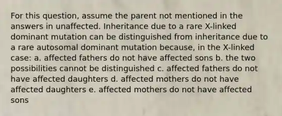 For this question, assume the parent not mentioned in the answers in unaffected. Inheritance due to a rare X-linked dominant mutation can be distinguished from inheritance due to a rare autosomal dominant mutation because, in the X-linked case: a. affected fathers do not have affected sons b. the two possibilities cannot be distinguished c. affected fathers do not have affected daughters d. affected mothers do not have affected daughters e. affected mothers do not have affected sons