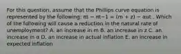 For this question, assume that the Phillips curve equation is represented by the following: πt − πt−1 = (m + z) − αut . Which of the following will cause a reduction in the natural rate of unemployment? A. an increase in m B. an increase in z C. an increase in α D. an increase in actual inflation E. an increase in expected inflation