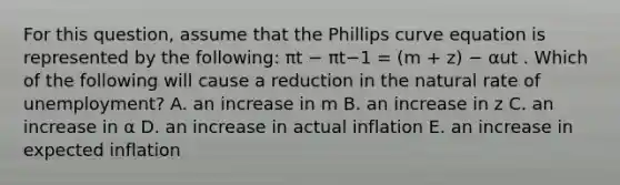 For this question, assume that the Phillips curve equation is represented by the following: πt − πt−1 = (m + z) − αut . Which of the following will cause a reduction in the natural rate of unemployment? A. an increase in m B. an increase in z C. an increase in α D. an increase in actual inflation E. an increase in expected inflation